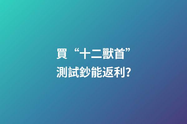 買“十二獸首”測試鈔能返利？-第1張-觀點-玄機派