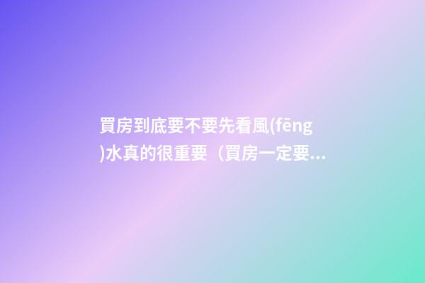買房到底要不要先看風(fēng)水真的很重要（買房一定要看風(fēng)水嗎）