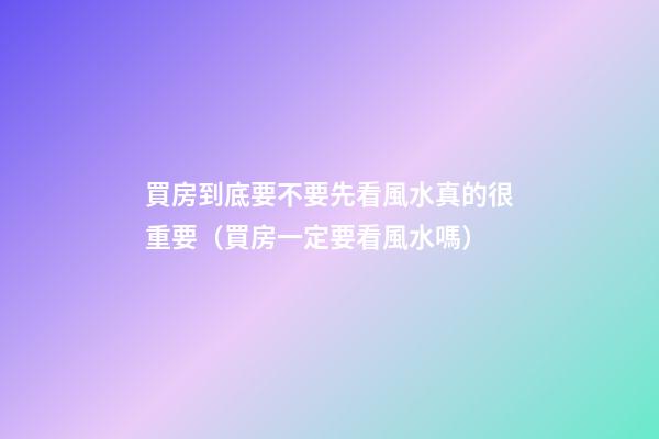 買房到底要不要先看風水真的很重要（買房一定要看風水嗎）