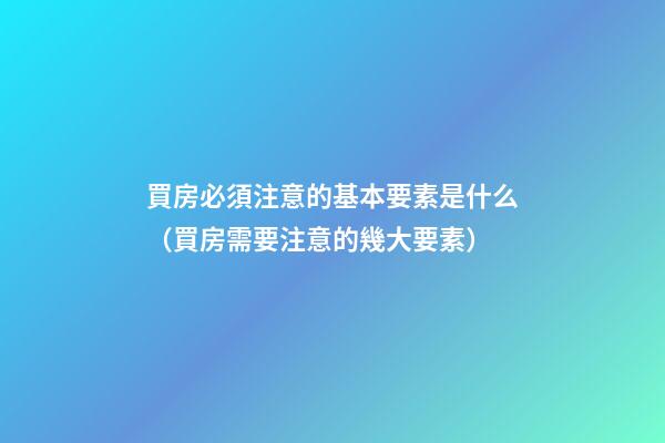 買房必須注意的基本要素是什么（買房需要注意的幾大要素）