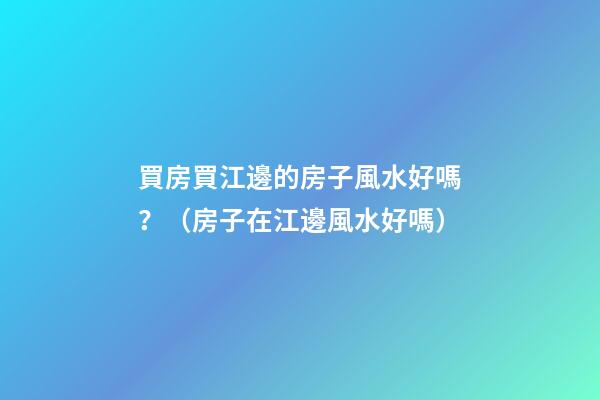 買房買江邊的房子風水好嗎？（房子在江邊風水好嗎）