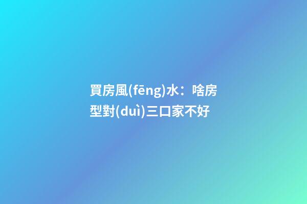買房風(fēng)水：啥房型對(duì)三口家不好