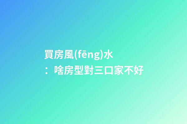 買房風(fēng)水：啥房型對三口家不好