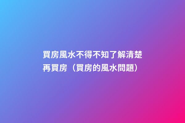 買房風水不得不知了解清楚再買房（買房的風水問題）