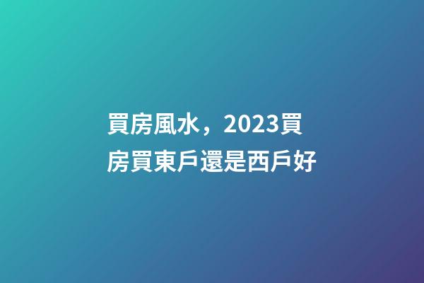 買房風水，2023買房買東戶還是西戶好