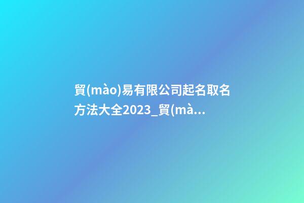 貿(mào)易有限公司起名取名方法大全2023_貿(mào)易有限公司起名取名方法大全2023-第1張-公司起名-玄機(jī)派