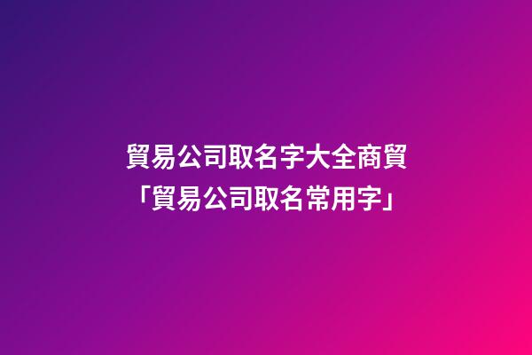 貿易公司取名字大全商貿「貿易公司取名常用字」-第1張-公司起名-玄機派