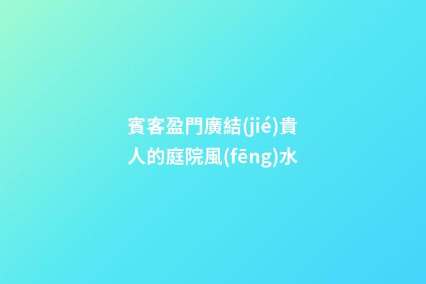 賓客盈門廣結(jié)貴人的庭院風(fēng)水