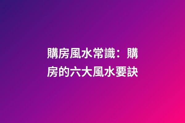 購房風水常識：購房的六大風水要訣