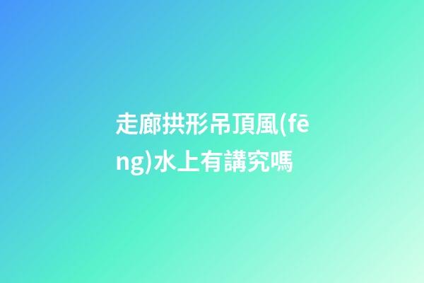 走廊拱形吊頂風(fēng)水上有講究嗎
