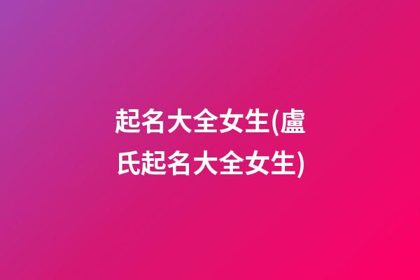 起名大全女生(盧氏起名大全女生)