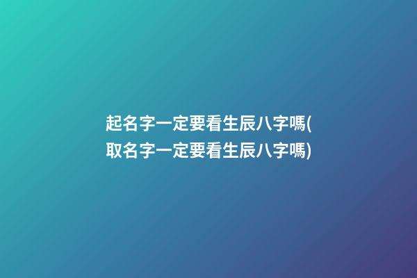 起名字一定要看生辰八字嗎(取名字一定要看生辰八字嗎)