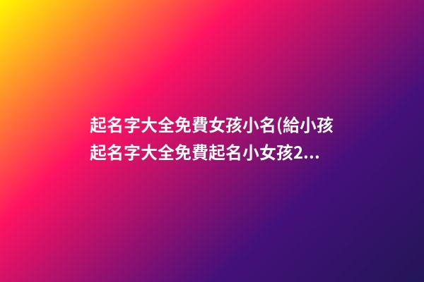 起名字大全免費女孩小名(給小孩起名字大全免費起名小女孩2021年)