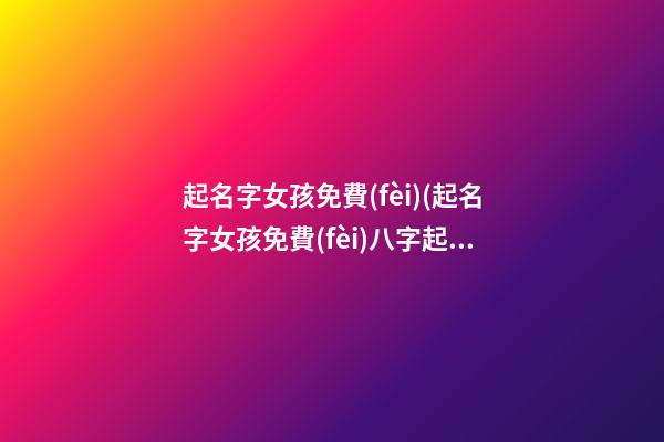 起名字女孩免費(fèi)(起名字女孩免費(fèi)八字起名周易)
