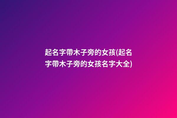 起名字帶木子旁的女孩(起名字帶木子旁的女孩名字大全)