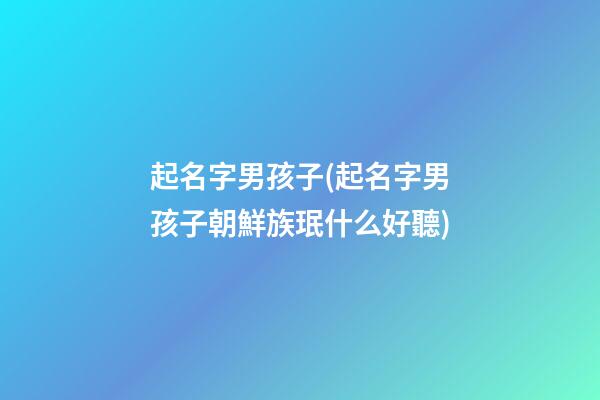 起名字男孩子(起名字男孩子朝鮮族珉什么好聽)
