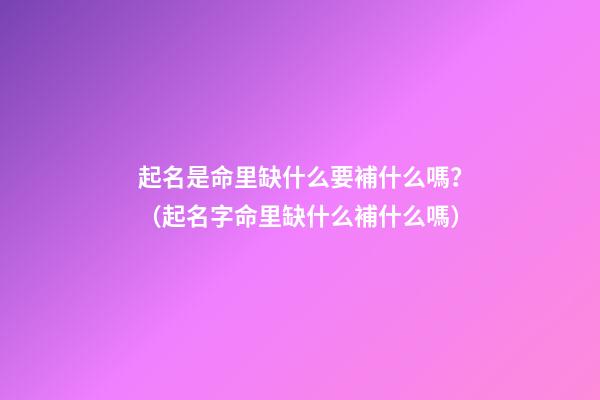 起名是命里缺什么要補什么嗎？（起名字命里缺什么補什么嗎）