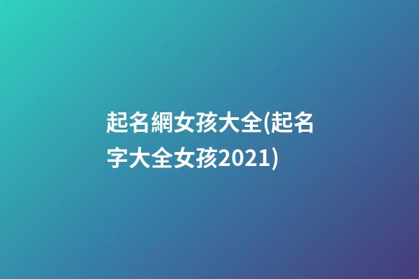 起名網女孩大全(起名字大全女孩2021)