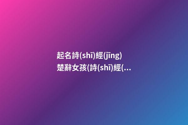 起名詩(shī)經(jīng)楚辭女孩(詩(shī)經(jīng)楚辭女孩名字大全集2018)