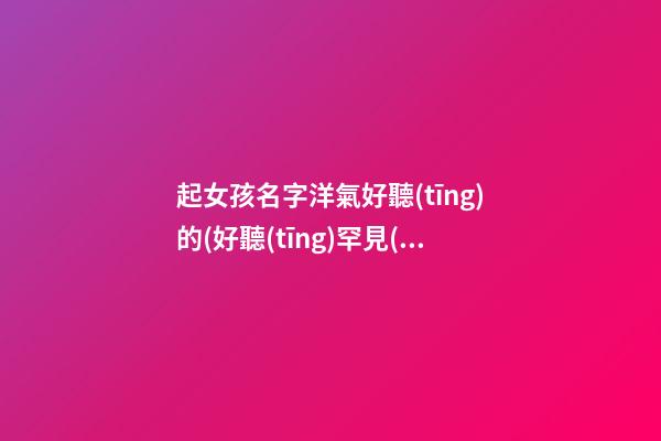 起女孩名字洋氣好聽(tīng)的(好聽(tīng)罕見(jiàn)絕不重名的女孩名字)