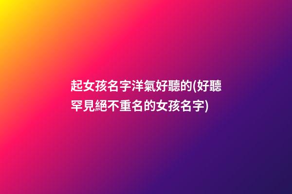 起女孩名字洋氣好聽的(好聽罕見絕不重名的女孩名字)