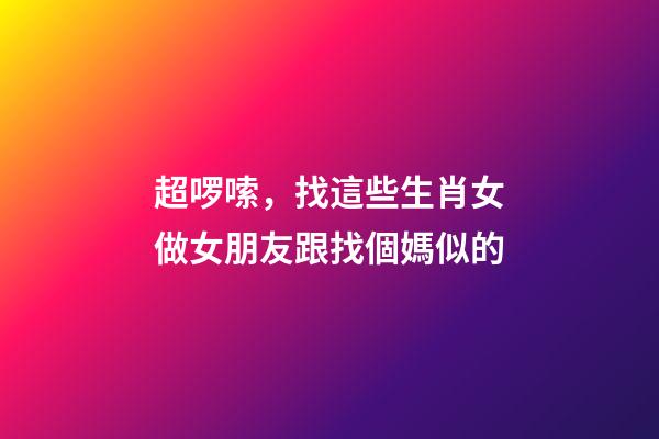 超啰嗦，找這些生肖女做女朋友跟找個媽似的