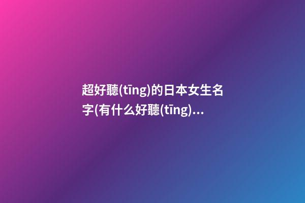 超好聽(tīng)的日本女生名字(有什么好聽(tīng)的日本女生名字)