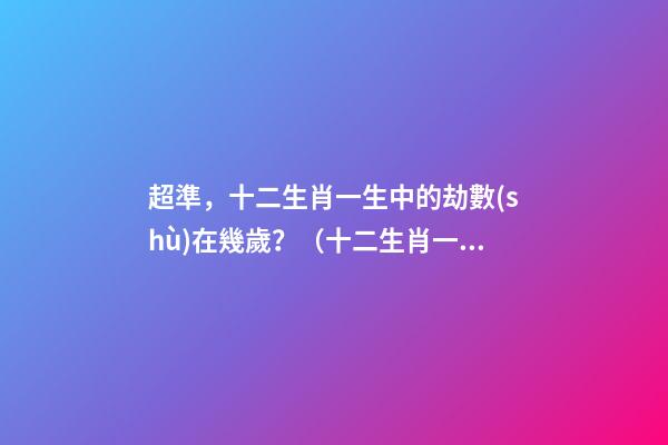 超準，十二生肖一生中的劫數(shù)在幾歲？（十二生肖一生中的劫數(shù)是幾歲?）
