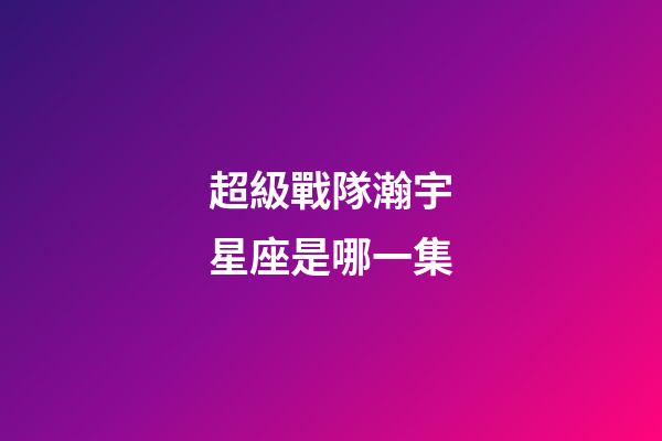 超級戰隊瀚宇星座是哪一集-第1張-星座運勢-玄機派