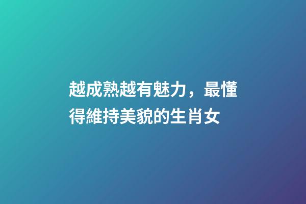 越成熟越有魅力，最懂得維持美貌的生肖女