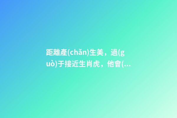 距離產(chǎn)生美，過(guò)于接近生肖虎，他會(huì)對(duì)你愛(ài)理不理