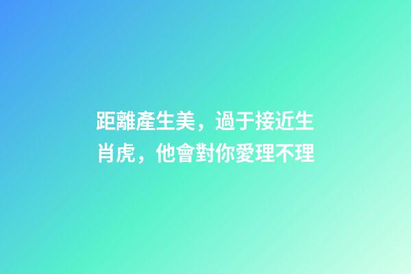 距離產生美，過于接近生肖虎，他會對你愛理不理