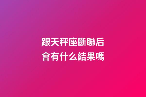 跟天秤座斷聯后會有什么結果嗎-第1張-星座運勢-玄機派