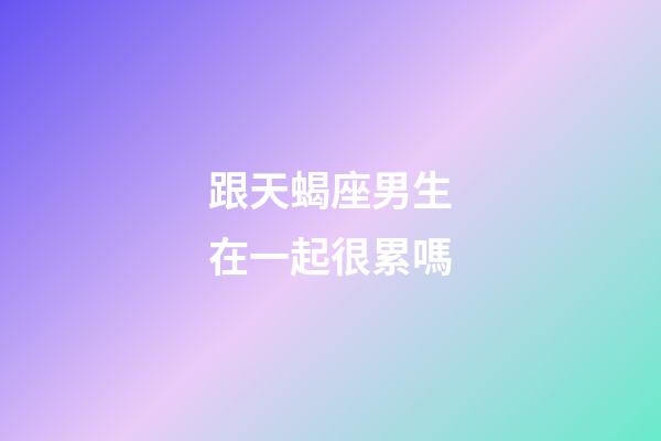 跟天蝎座男生在一起很累嗎-第1張-星座運勢-玄機派