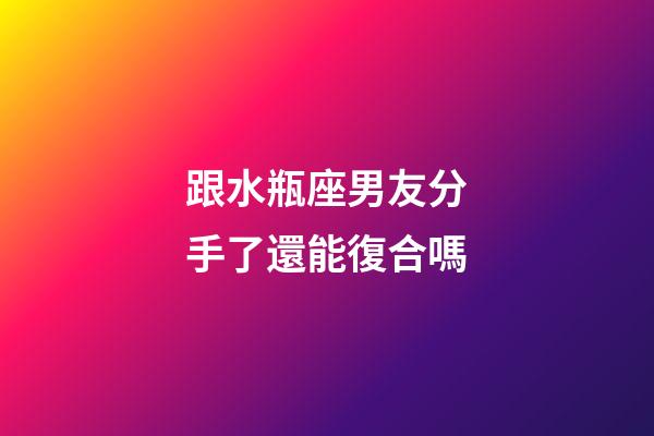 跟水瓶座男友分手了還能復合嗎-第1張-星座運勢-玄機派