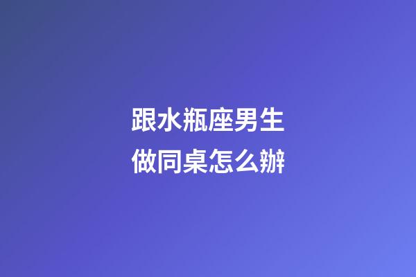 跟水瓶座男生做同桌怎么辦-第1張-星座運勢-玄機派