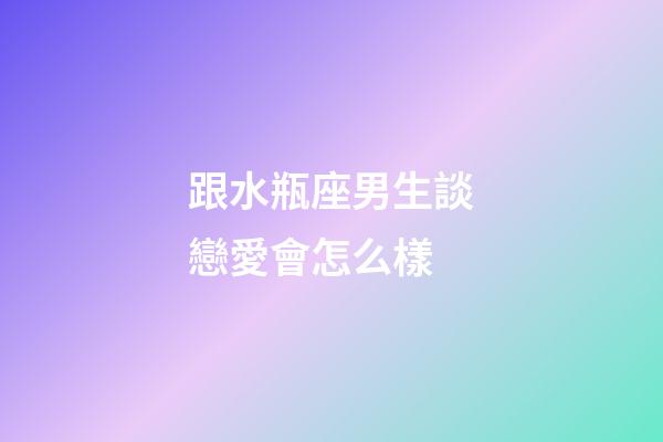 跟水瓶座男生談戀愛會怎么樣-第1張-星座運勢-玄機派