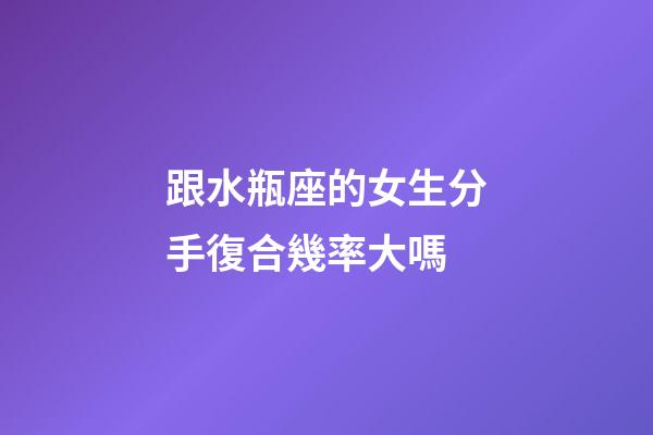 跟水瓶座的女生分手復合幾率大嗎-第1張-星座運勢-玄機派