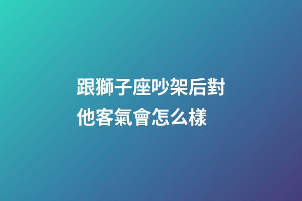 跟獅子座吵架后對他客氣會怎么樣-第1張-星座運勢-玄機派