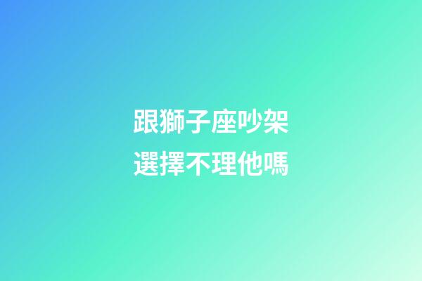跟獅子座吵架選擇不理他嗎-第1張-星座運勢-玄機派