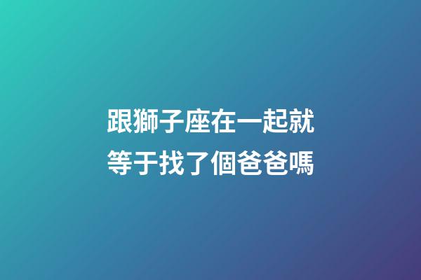 跟獅子座在一起就等于找了個爸爸嗎-第1張-星座運勢-玄機派