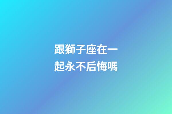 跟獅子座在一起永不后悔嗎-第1張-星座運(yùn)勢-玄機(jī)派