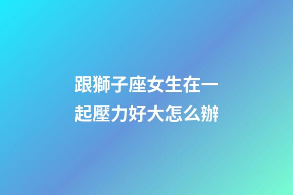 跟獅子座女生在一起壓力好大怎么辦-第1張-星座運勢-玄機派
