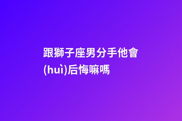 跟獅子座男分手他會(huì)后悔嘛嗎-第1張-星座運(yùn)勢(shì)-玄機(jī)派