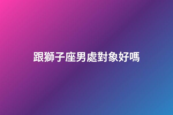 跟獅子座男處對象好嗎-第1張-星座運勢-玄機派
