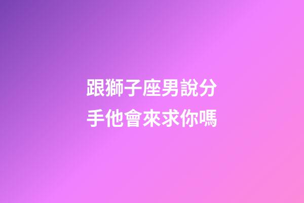 跟獅子座男說分手他會來求你嗎-第1張-星座運勢-玄機派