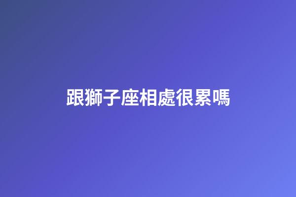 跟獅子座相處很累嗎-第1張-星座運(yùn)勢-玄機(jī)派