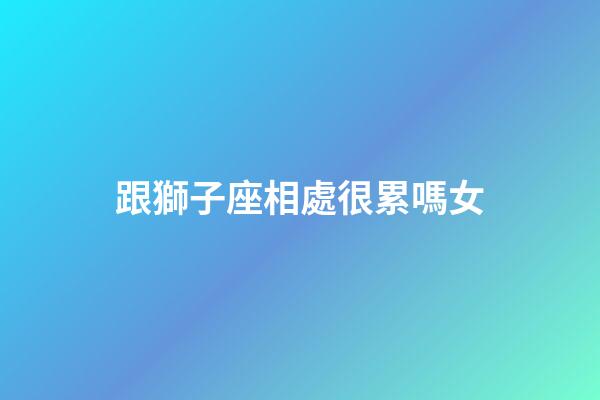 跟獅子座相處很累嗎女-第1張-星座運勢-玄機派