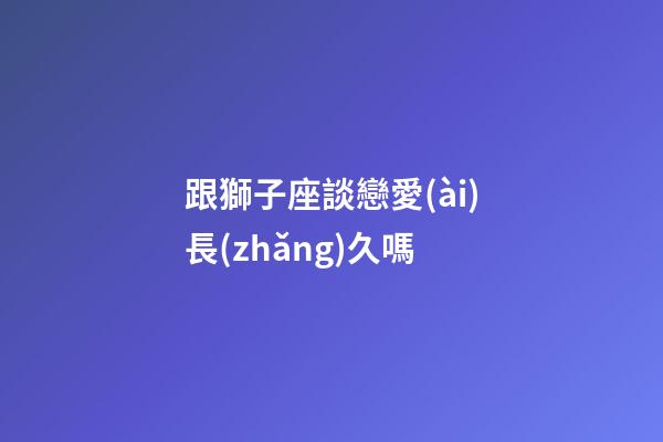 跟獅子座談戀愛(ài)長(zhǎng)久嗎-第1張-星座運(yùn)勢(shì)-玄機(jī)派