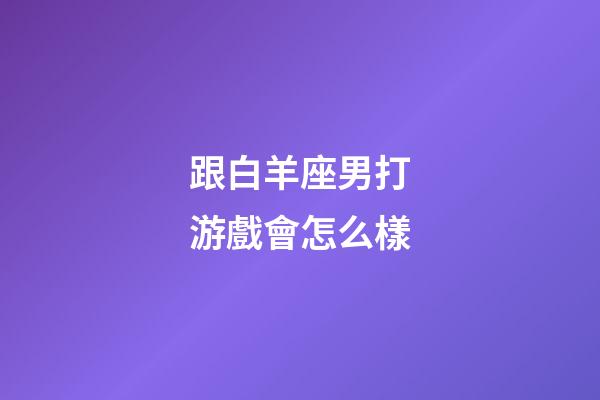 跟白羊座男打游戲會怎么樣-第1張-星座運勢-玄機派